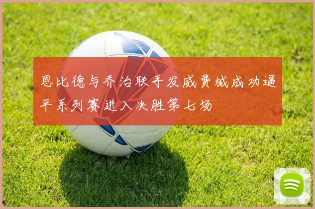 恩比德与乔治联手发威费城成功逼平系列赛进入决胜第七场