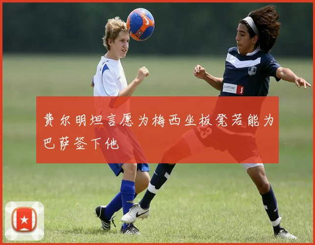 费尔明坦言愿为梅西坐板凳若能为巴萨签下他