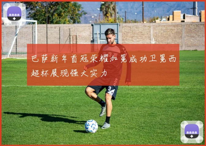 巴萨新年首冠荣耀加冕成功卫冕西超杯展现强大实力