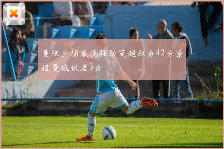 曼联主场表现强劲英超积分42分紧追曼城仅差3分