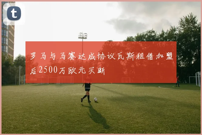 罗马与马赛达成协议瓦斯租借加盟后2500万欧元买断