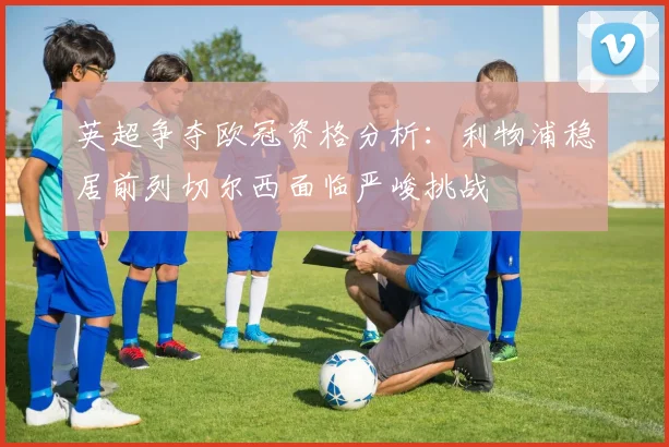 英超争夺欧冠资格分析：利物浦稳居前列切尔西面临严峻挑战