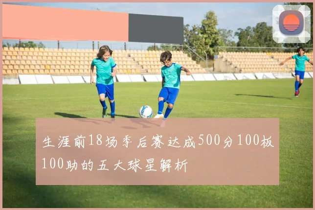 生涯前18场季后赛达成500分100板100助的五大球星解析