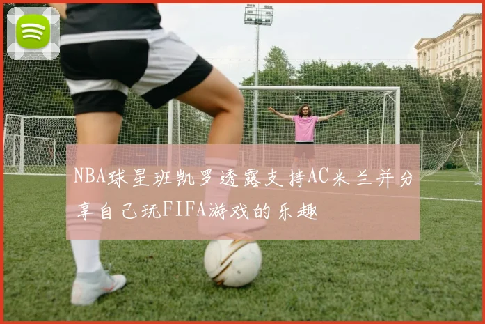 NBA球星班凯罗透露支持AC米兰并分享自己玩FIFA游戏的乐趣
