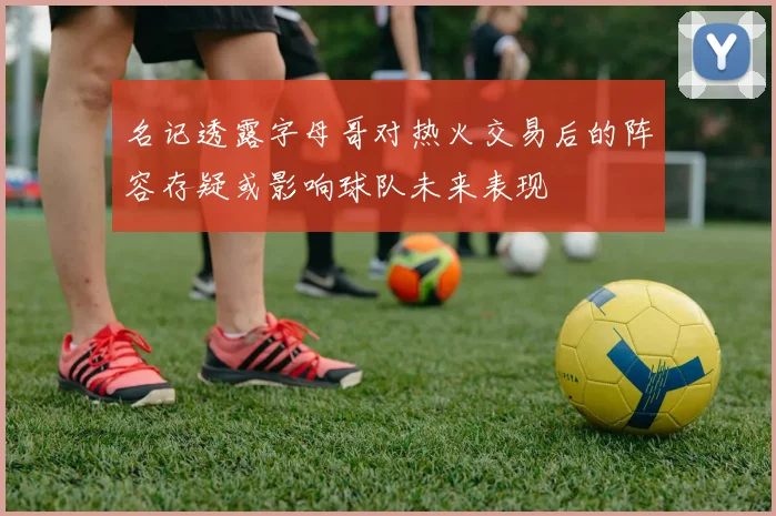 名记透露字母哥对热火交易后的阵容存疑或影响球队未来表现