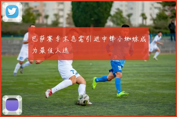 巴萨赛季末急需引进中锋小蜘蛛成为最佳人选