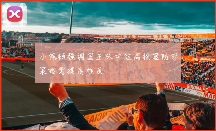 小佩顿强调国王队中距离投篮防守策略需提高难度