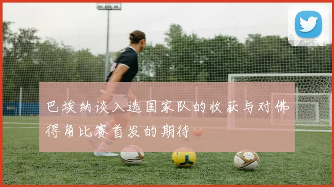 巴埃纳谈入选国家队的收获与对佛得角比赛首发的期待