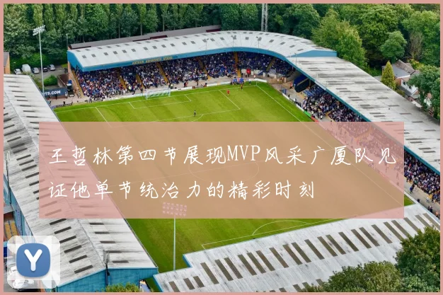 王哲林第四节展现MVP风采广厦队见证他单节统治力的精彩时刻